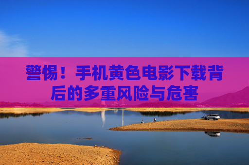 警惕!手机黄色电影下载背后的多重风险与危害 警惕!手机黄色电影下载背后的多重风险与危害
