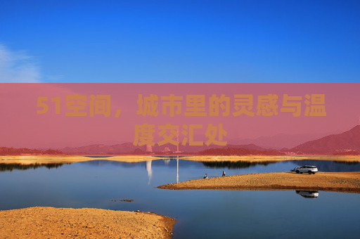 51空间,城市里的灵感与温度交汇处 51空间,城市里的灵感与温度交汇处