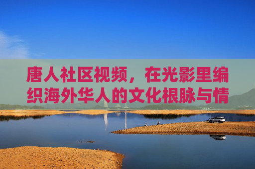 唐人社区视频,在光影里编织海外华人的文化根脉与情感共同体 唐人社区视频,在光影里编织海外华人的文化根脉与情感共同体