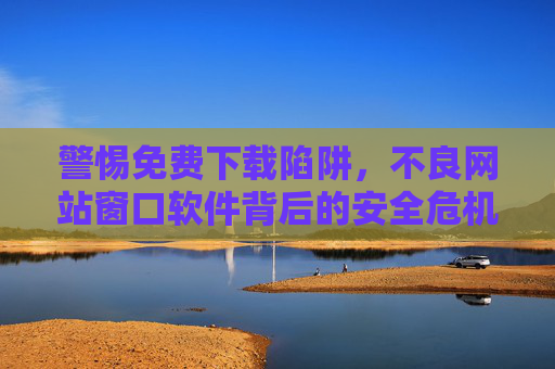 警惕免费下载陷阱,不良网站窗口软件背后的安全危机 警惕免费下载陷阱,不良网站窗口软件背后的安全危机