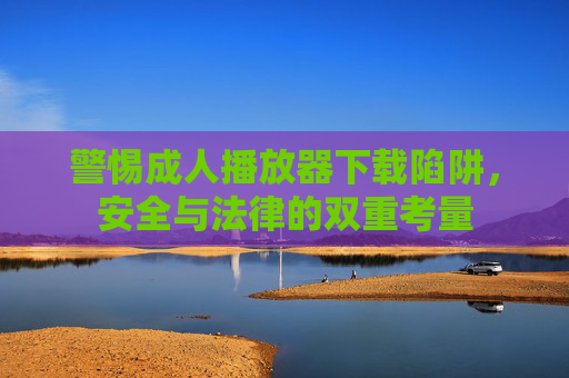 警惕成人播放器下载陷阱,安全与法律的双重考量 警惕成人播放器下载陷阱,安全与法律的双重考量