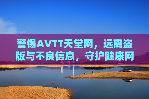 警惕AVTT天堂网,远离盗版与不良信息,守护健康网络空间 警惕AVTT天堂网,远离盗版与不良信息,守护健康网络空间