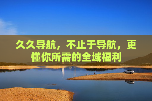 久久导航,不止于导航,更懂你所需的全域福利 久久导航,不止于导航,更懂你所需的全域福利
