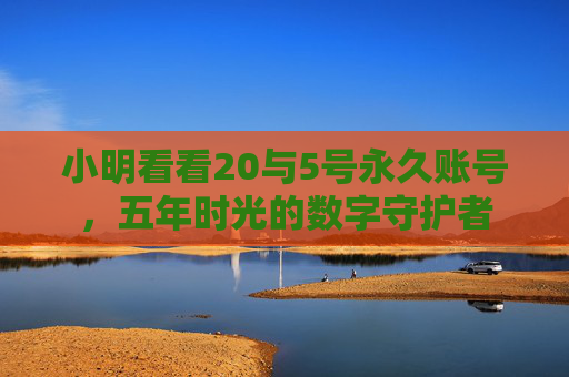 小明看看20与5号永久账号,五年时光的数字守护者 小明看看20与5号永久账号,五年时光的数字守护者