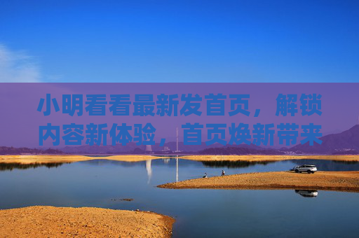 小明看看最新发首页,解锁内容新体验,首页焕新带来哪些惊喜? 小明看看最新发首页,解锁内容新体验,首页焕新带来哪些惊喜?