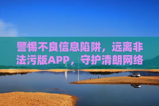 警惕不良信息陷阱,远离非法污版APP,守护清朗网络空间 警惕不良信息陷阱,远离非法污版APP,守护清朗网络空间