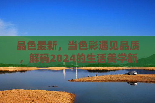 品色最新,当色彩遇见品质,解码2024的生活美学新主张 品色最新,当色彩遇见品质,解码2024的生活美学新主张