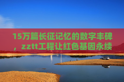 15万篇长征记忆的数字丰碑,zztt工程让红色基因永续传承 15万篇长征记忆的数字丰碑,zztt工程让红色基因永续传承