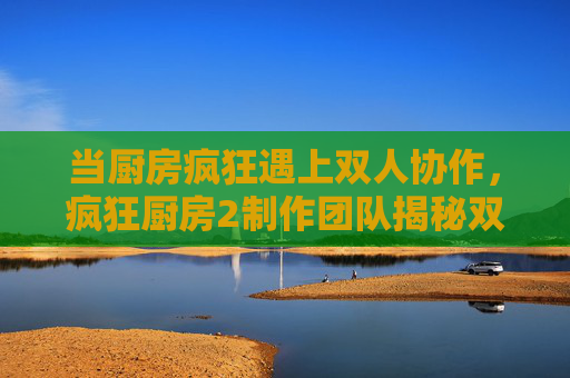 当厨房疯狂遇上双人协作,疯狂厨房2制作团队揭秘双人模式的诞生与温度 当厨房疯狂遇上双人协作,疯狂厨房2制作团队揭秘双人模式的诞生与温度