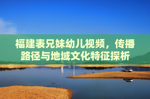 福建表兄妹幼儿视频,传播路径与地域文化特征探析 福建表兄妹幼儿视频,传播路径与地域文化特征探析