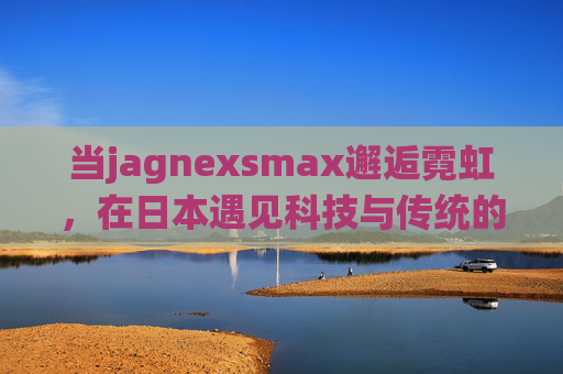 当jagnexsmax邂逅霓虹,在日本遇见科技与传统的共生 当jagnexsmax邂逅霓虹,在日本遇见科技与传统的共生