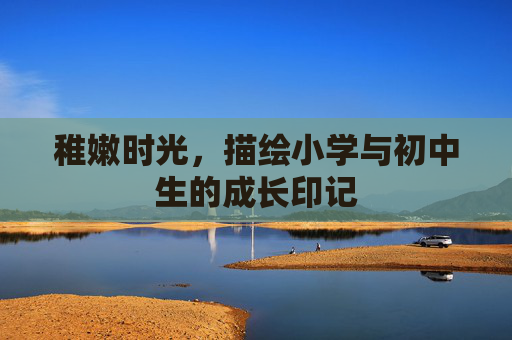 稚嫩时光,描绘小学与初中生的成长印记 稚嫩时光,描绘小学与初中生的成长印记