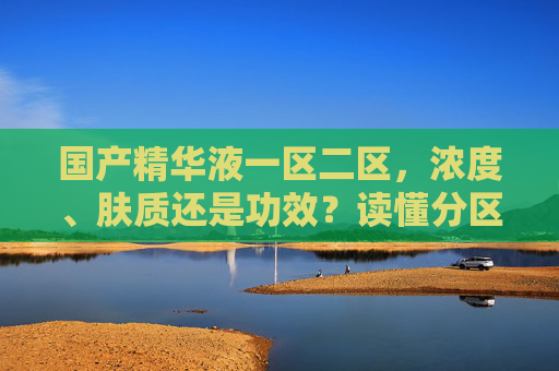 国产精华液一区二区,浓度、肤质还是功效?读懂分区选对精华 国产精华液一区二区,浓度、肤质还是功效?读懂分区选对精华