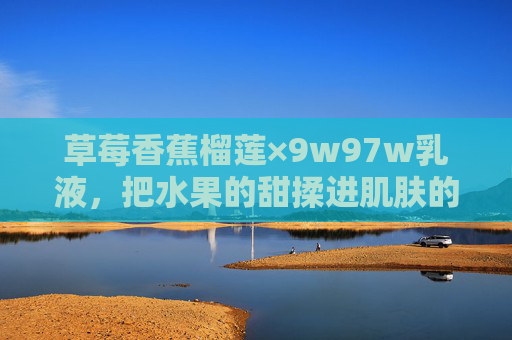 草莓香蕉榴莲×9w97w乳液,把水果的甜揉进肌肤的呼吸 草莓香蕉榴莲×9w97w乳液,把水果的甜揉进肌肤的呼吸