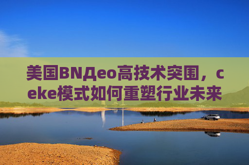 美国BNДeo高技术突围,ceke模式如何重塑行业未来 美国BNДeo高技术突围,ceke模式如何重塑行业未来