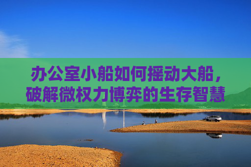 办公室小船如何摇动大船,破解微权力博弈的生存智慧 办公室小船如何摇动大船,破解微权力博弈的生存智慧