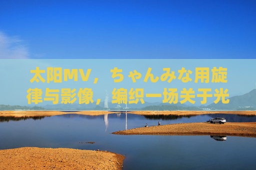 太阳MV,ちゃんみな用旋律与影像,编织一场关于光的青春叙事 太阳MV,ちゃんみな用旋律与影像,编织一场关于光的青春叙事