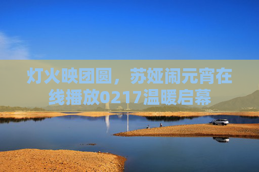 灯火映团圆,苏娅闹元宵在线播放0217温暖启幕 灯火映团圆,苏娅闹元宵在线播放0217温暖启幕