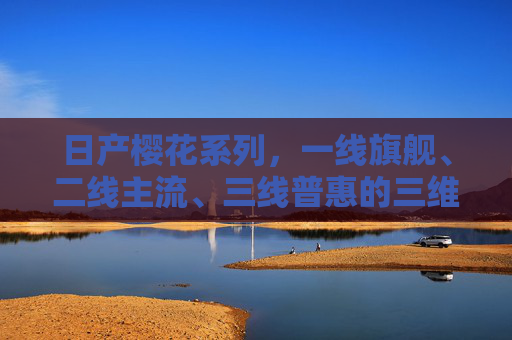 日产樱花系列，一线旗舰、二线主流、三线普惠的三维市场棋局