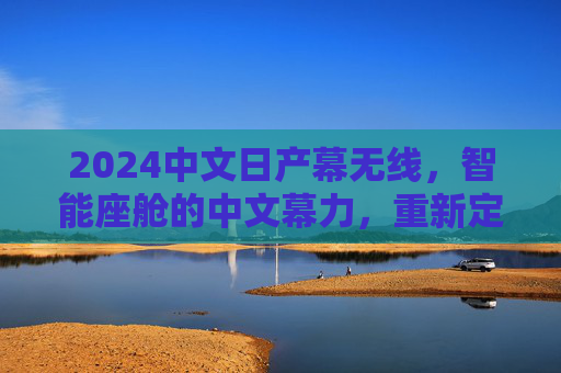 2024中文日产幕无线,智能座舱的中文幕力,重新定义无线出行体验 2024中文日产幕无线,智能座舱的中文幕力,重新定义无线出行体验