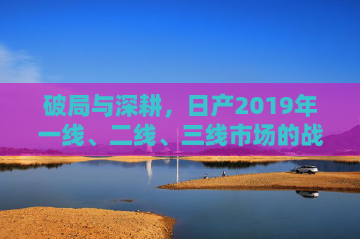 破局与深耕,日产2019年一线、二线、三线市场的战略棋局 破局与深耕,日产2019年一线、二线、三线市场的战略棋局