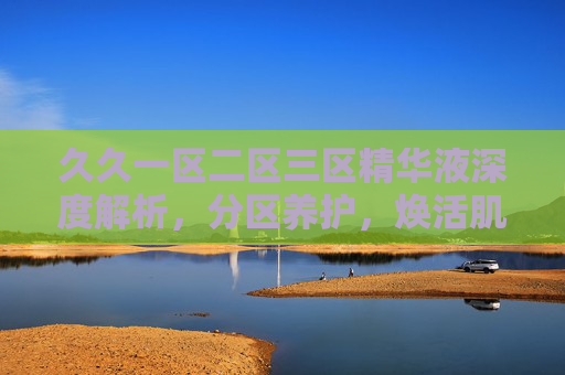 久久一区二区三区精华液深度解析，分区养护，焕活肌肤新活力