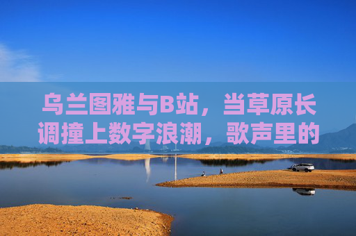 乌兰图雅与B站,当草原长调撞上数字浪潮,歌声里的Z世代共鸣 乌兰图雅与B站,当草原长调撞上数字浪潮,歌声里的Z世代共鸣