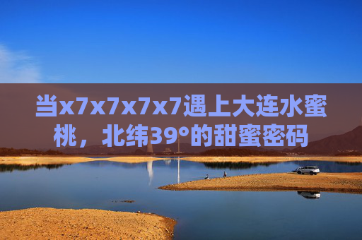 当x7x7x7x7遇上大连水蜜桃,北纬39°的甜蜜密码 当x7x7x7x7遇上大连水蜜桃,北纬39°的甜蜜密码