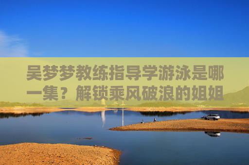 吴梦梦教练指导学游泳是哪一集?解锁乘风破浪的姐姐第三季中的水上成长名场面 吴梦梦教练指导学游泳是哪一集?解锁乘风破浪的姐姐第三季中的水上成长名场面