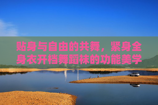 贴身与自由的共舞,紧身全身衣开档舞蹈袜的功能美学与舞台表达 贴身与自由的共舞,紧身全身衣开档舞蹈袜的功能美学与舞台表达