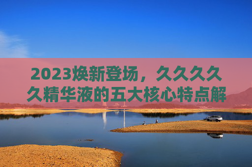 2023焕新登场,久久久久久精华液的五大核心特点解析 2023焕新登场,久久久久久精华液的五大核心特点解析