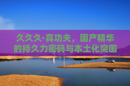 久久久·真功夫,国产精华的持久力密码与本土化突围 久久久·真功夫,国产精华的持久力密码与本土化突围