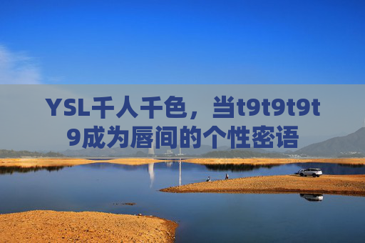 YSL千人千色,当t9t9t9t9成为唇间的个性密语 YSL千人千色,当t9t9t9t9成为唇间的个性密语