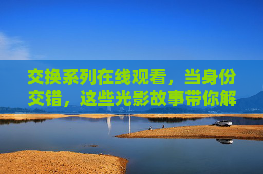 交换系列在线观看,当身份交错,这些光影故事带你解锁多重人生 交换系列在线观看,当身份交错,这些光影故事带你解锁多重人生