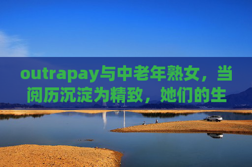 outrapay与中老年熟女,当阅历沉淀为精致,她们的生活美学新主场 outrapay与中老年熟女,当阅历沉淀为精致,她们的生活美学新主场