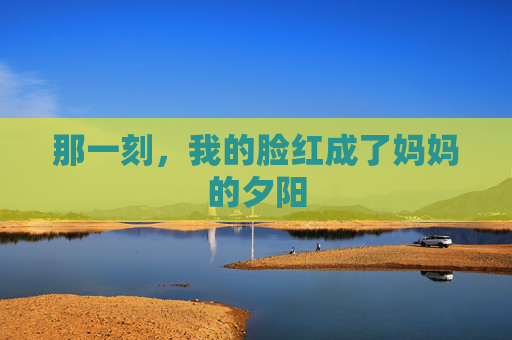 那一刻,我的脸红成了妈妈的夕阳 那一刻,我的脸红成了妈妈的夕阳