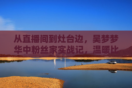 从直播间到灶台边,吴梦梦华中粉丝家实战记,温暖比流量更动人 从直播间到灶台边,吴梦梦华中粉丝家实战记,温暖比流量更动人