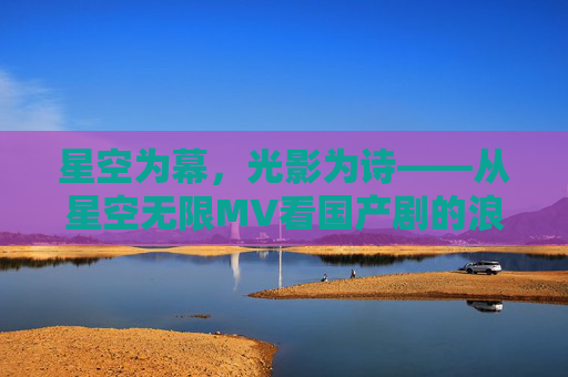 星空为幕,光影为诗——从星空无限MV看国产剧的浪漫叙事与梁佳的创作初心 星空为幕,光影为诗——从星空无限MV看国产剧的浪漫叙事与梁佳的创作初心