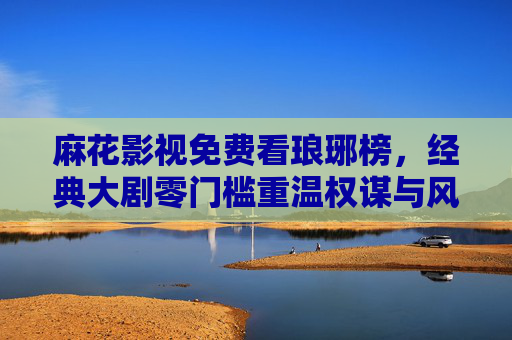 麻花影视免费看琅琊榜,经典大剧零门槛重温权谋与风骨 麻花影视免费看琅琊榜,经典大剧零门槛重温权谋与风骨