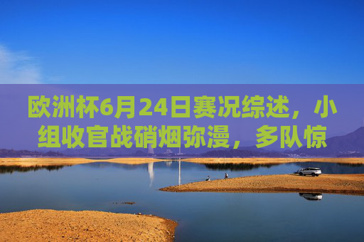 欧洲杯6月24日赛况综述，小组收官战硝烟弥漫，多队惊险晋级强敌止步