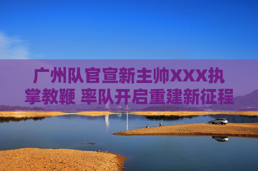 广州队官宣新主帅XXX执掌教鞭 率队开启重建新征程