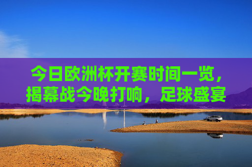 今日欧洲杯开赛时间一览，揭幕战今晚打响，足球盛宴正式启幕！