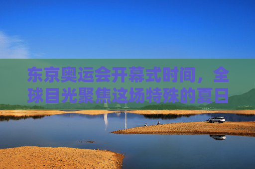 东京奥运会开幕式时间，全球目光聚焦这场特殊的夏日盛典