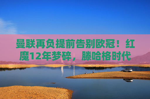 曼联再负提前告别欧冠！红魔12年梦碎，滕哈格时代遭遇最黑暗时刻