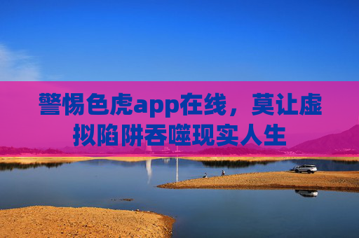 警惕色虎app在线，莫让虚拟陷阱吞噬现实人生