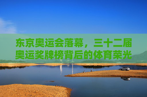东京奥运会落幕，三十二届奥运奖牌榜背后的体育荣光与拼搏精神