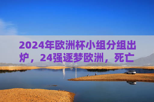 2024年欧洲杯小组分组出炉，24强逐梦欧洲，死亡之组悬念迭起
