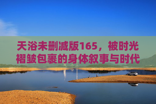 天浴未删减版165，被时光褶皱包裹的身体叙事与时代之痛