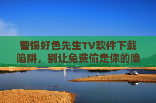 警惕好色先生TV软件下载陷阱，别让免费偷走你的隐私与安全！
