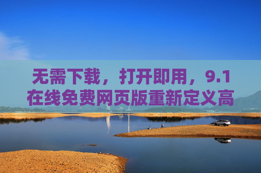 无需下载，打开即用，9.1在线免费网页版重新定义高效办公新体验